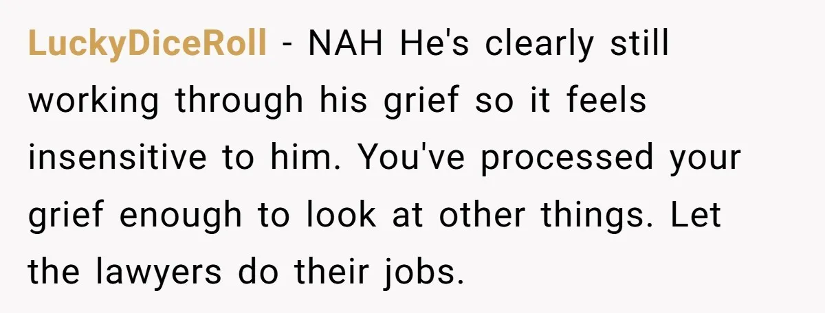 LuckyDiceRoll − NAH He's clearly still working through his grief so it feels insensitive to him. You've processed your grief enough to look at other things. Let the lawyers do...