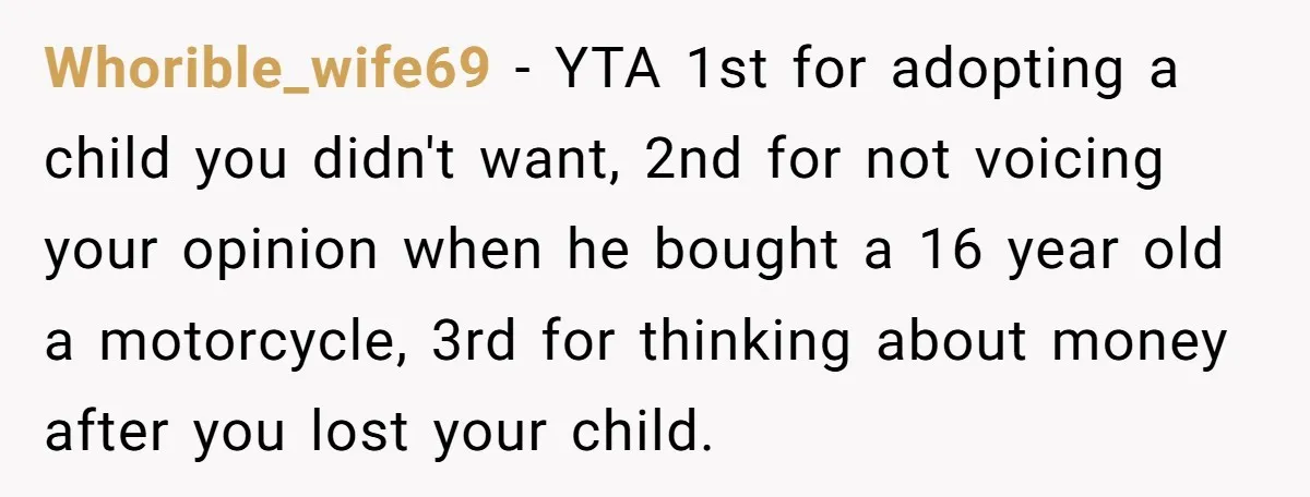 Whorible_wife69 − YTA 1st for adopting a child you didn't want, 2nd for not voicing your opinion when he bought a 16 year old a motorcycle, 3rd for thinking about...