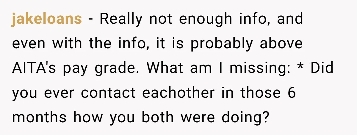jakeloans − Really not enough info, and even with the info, it is probably above AITA's pay grade. What am I missing: * Did you ever contact eachother in those...