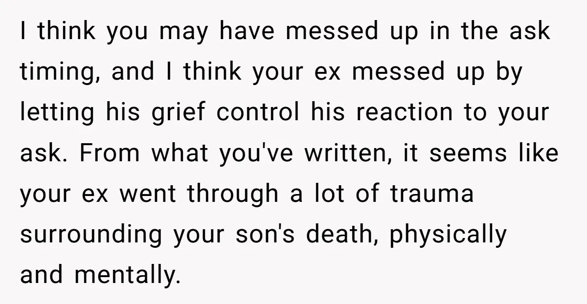I think you may have messed up in the ask timing, and I think your ex messed up by letting his grief control his reaction to your ask. From what...
