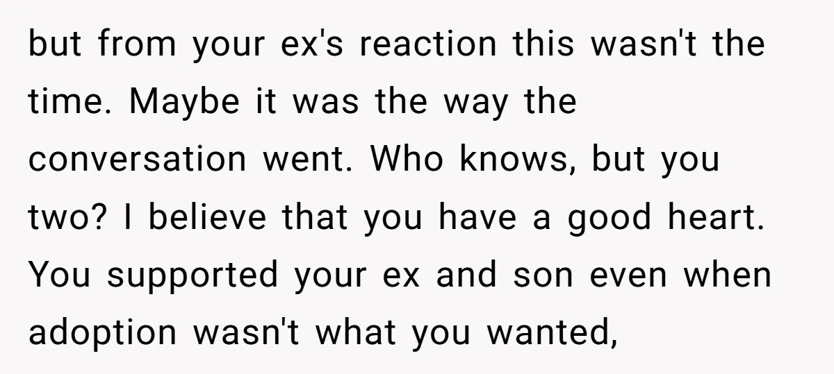 but from your ex's reaction this wasn't the time. Maybe it was the way the conversation went. Who knows, but you two? I believe that you have a good heart....