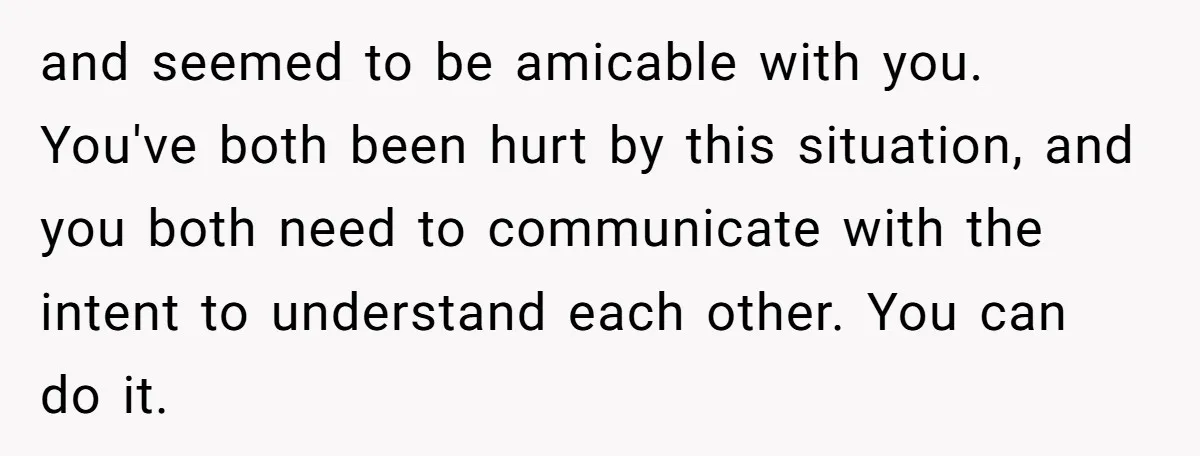 and seemed to be amicable with you. You've both been hurt by this situation, and you both need to communicate with the intent to understand each other. You can do...