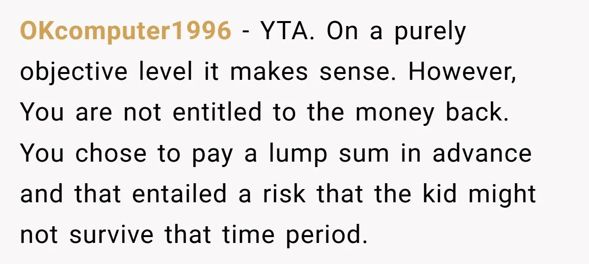 OKcomputer1996 − YTA. On a purely objective level it makes sense. However, You are not entitled to the money back. You chose to pay a lump sum in advance and...
