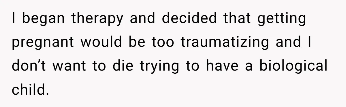 I began therapy and decided that getting pregnant would be too traumatizing and I don’t want to die trying to have a biological child.