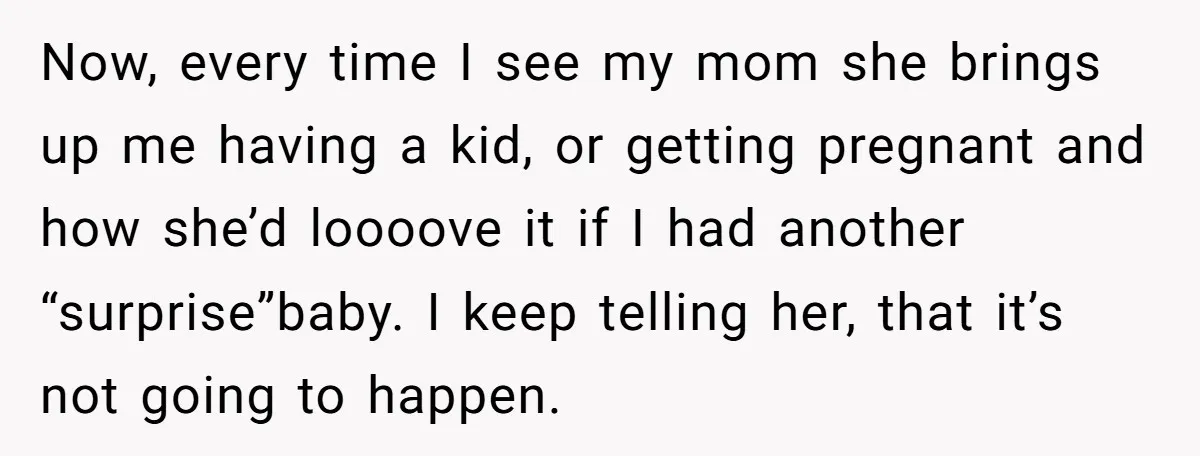 Now, every time I see my mom she brings up me having a kid, or getting pregnant and how she’d loooove it if I had another “surprise”baby. I keep telling...