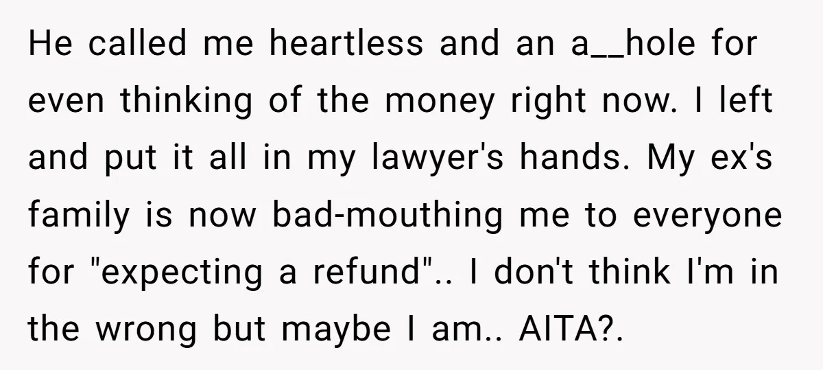He called me heartless and an a__hole for even thinking of the money right now. I left and put it all in my lawyer's hands. My ex's family is now...