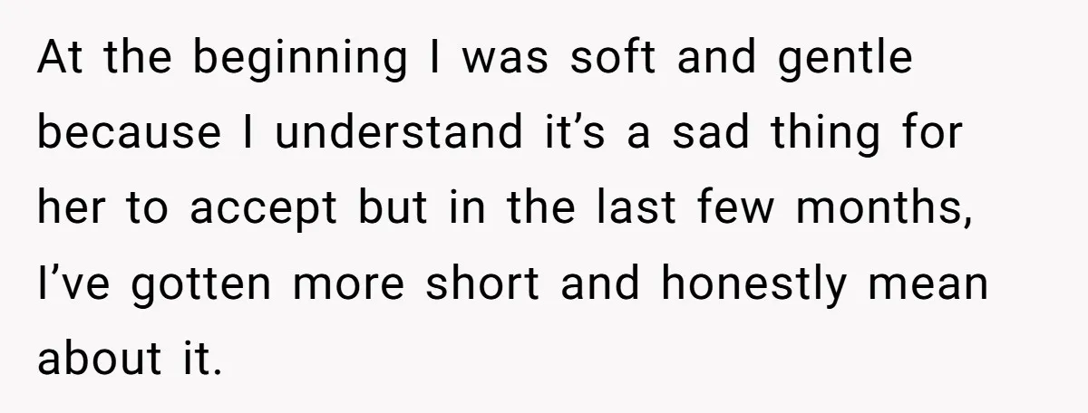 At the beginning I was soft and gentle because I understand it’s a sad thing for her to accept but in the last few months, I’ve gotten more short and...