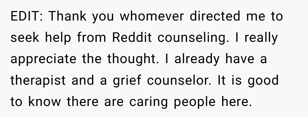 EDIT: Thank you whomever directed me to seek help from Reddit counseling. I really appreciate the thought. I already have a therapist and a grief counselor. It is good to...