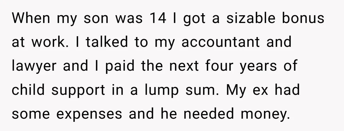 When my son was 14 I got a sizable bonus at work. I talked to my accountant and lawyer and I paid the next four years of child support in...