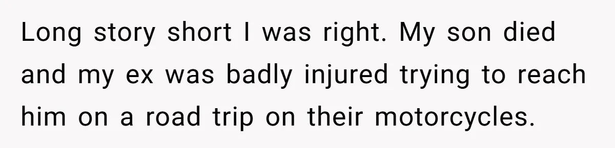 Long story short I was right. My son died and my ex was badly injured trying to reach him on a road trip on their motorcycles.