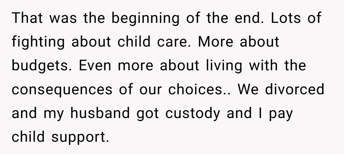 That was the beginning of the end. Lots of fighting about child care. More about budgets. Even more about living with the consequences of our choices.. We divorced and my...