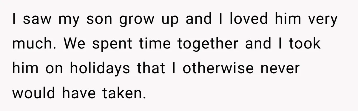 I saw my son grow up and I loved him very much. We spent time together and I took him on holidays that I otherwise never would have taken.