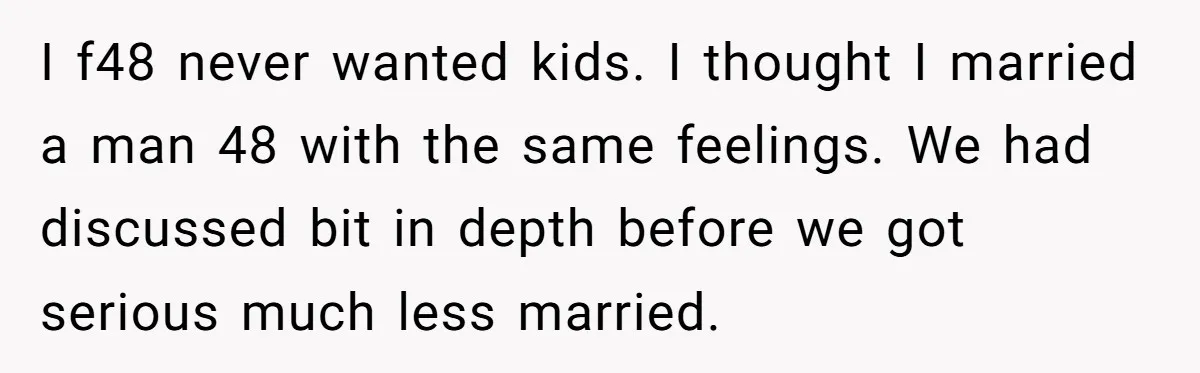 I f48 never wanted kids. I thought I married a man 48 with the same feelings. We had discussed bit in depth before we got serious much less married.