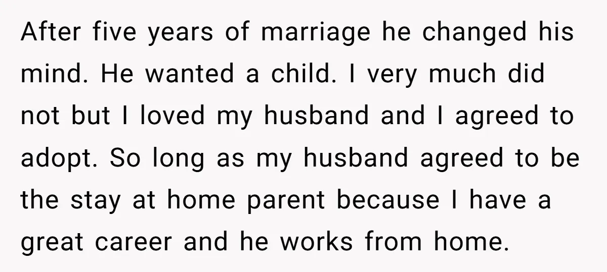 After five years of marriage he changed his mind. He wanted a child. I very much did not but I loved my husband and I agreed to adopt. So long...
