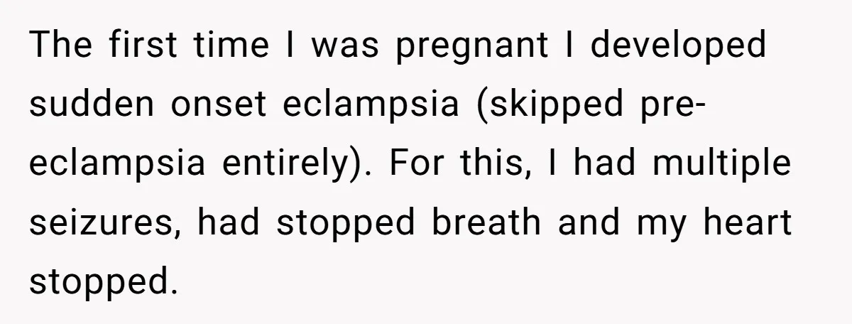 The first time I was pregnant I developed sudden onset eclampsia (skipped pre-eclampsia entirely). For this, I had multiple seizures, had stopped breath and my heart stopped.