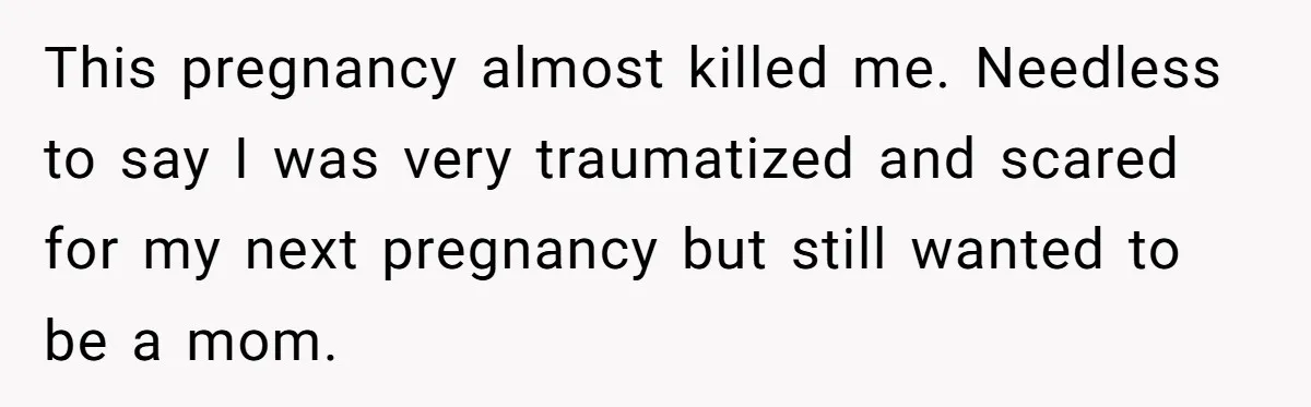 This pregnancy almost killed me. Needless to say I was very traumatized and scared for my next pregnancy but still wanted to be a mom.