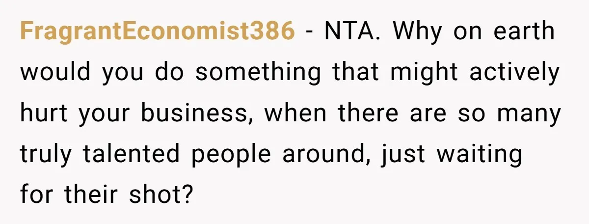 FragrantEconomist386 − NTA. Why on earth would you do something that might actively hurt your business, when there are so many truly talented people around, just waiting for their shot?