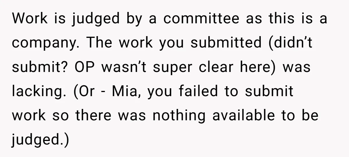 Work is judged by a committee as this is a company. The work you submitted (didn’t submit? OP wasn’t super clear here) was lacking. (Or - Mia, you failed to...