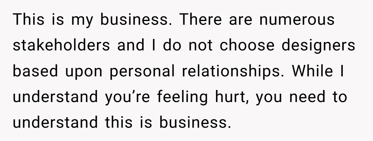 This is my business. There are numerous stakeholders and I do not choose designers based upon personal relationships. While I understand you’re feeling hurt, you need to understand this is...