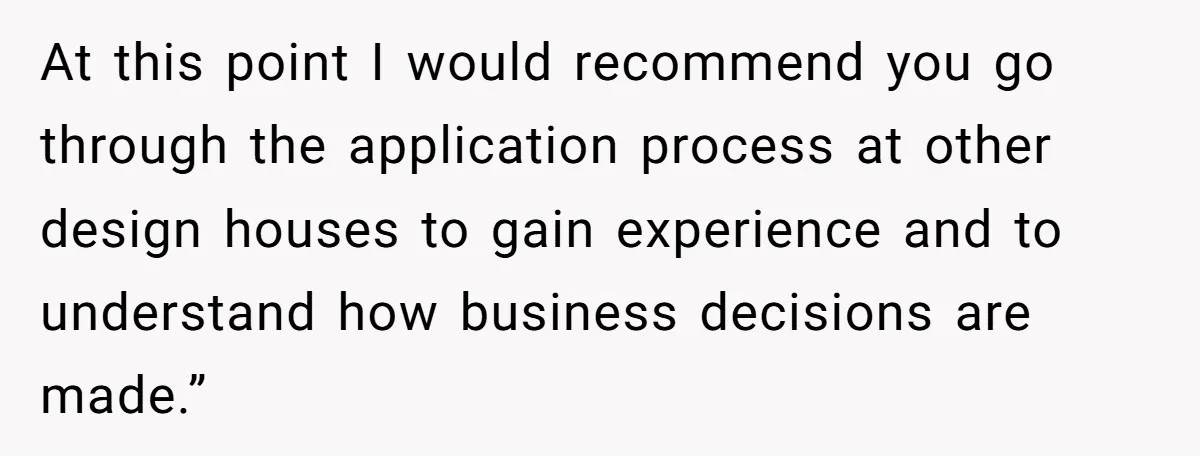 At this point I would recommend you go through the application process at other design houses to gain experience and to understand how business decisions are made.”