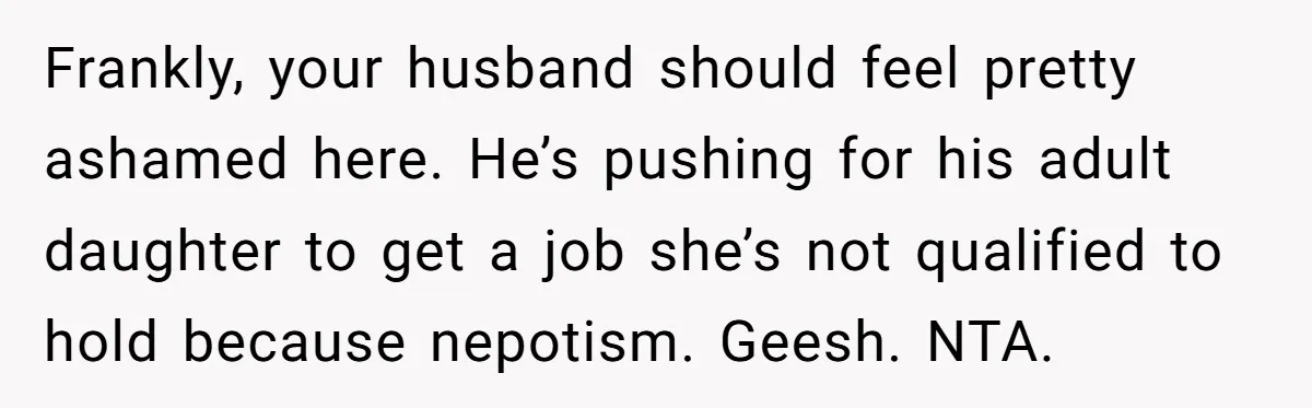 Frankly, your husband should feel pretty ashamed here. He’s pushing for his adult daughter to get a job she’s not qualified to hold because nepotism. Geesh. NTA.