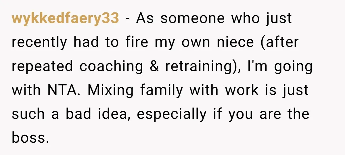 wykkedfaery33 − As someone who just recently had to fire my own niece (after repeated coaching & retraining), I'm going with NTA. Mixing family with work is just such a...