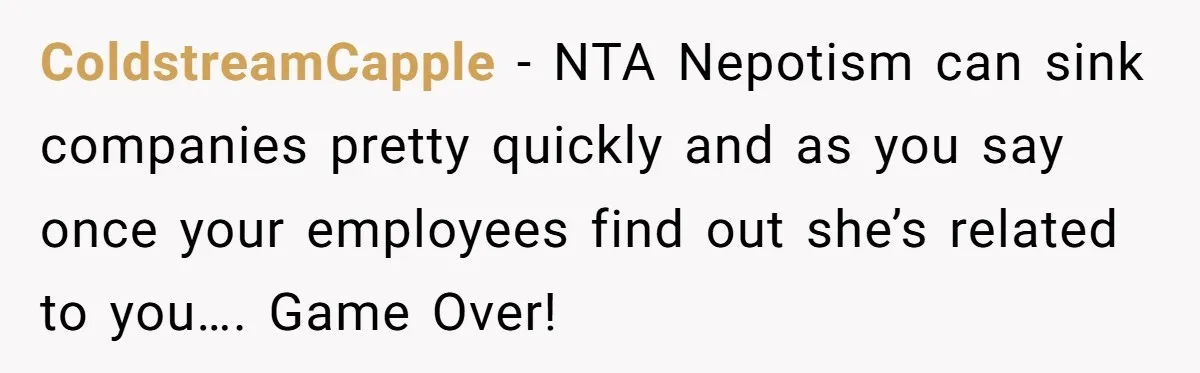ColdstreamCapple − NTA Nepotism can sink companies pretty quickly and as you say once your employees find out she’s related to you…. Game Over!