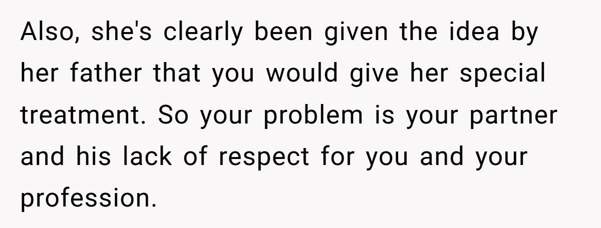 Also, she's clearly been given the idea by her father that you would give her special treatment. So your problem is your partner and his lack of respect for you...