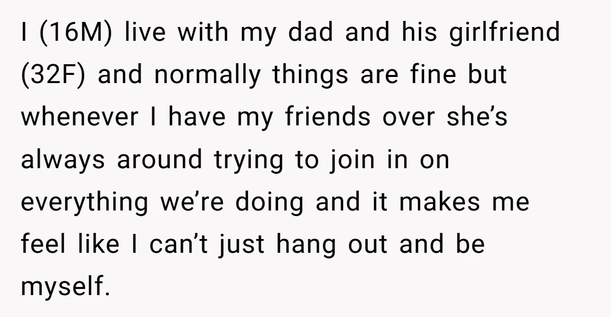 I (16M) live with my dad and his girlfriend (32F) and normally things are fine but whenever I have my friends over she’s always around trying to join in on...