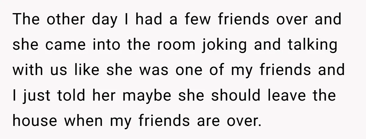 The other day I had a few friends over and she came into the room joking and talking with us like she was one of my friends and I just...