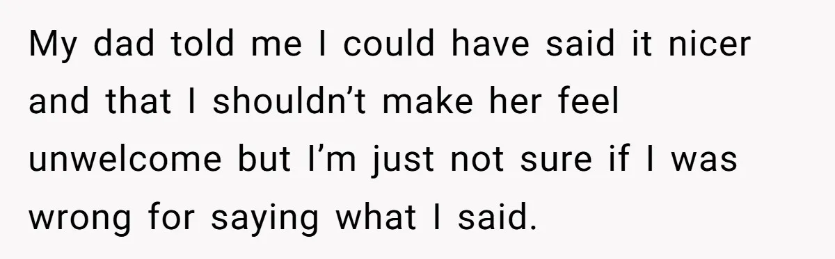 My dad told me I could have said it nicer and that I shouldn’t make her feel unwelcome but I’m just not sure if I was wrong for saying what...