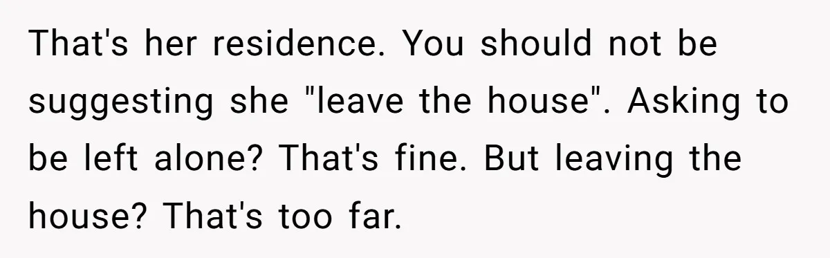 That's her residence. You should not be suggesting she "leave the house". Asking to be left alone? That's fine. But leaving the house? That's too far.