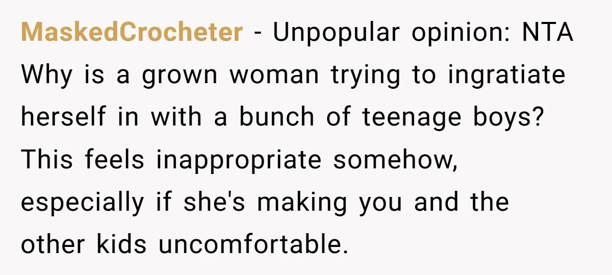 MaskedCrocheter − Unpopular opinion: NTA Why is a grown woman trying to ingratiate herself in with a bunch of teenage boys? This feels inappropriate somehow, especially if she's making you...