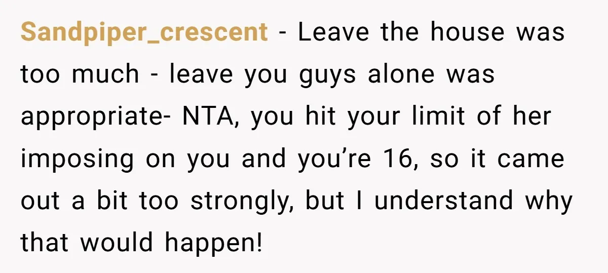 Sandpiper_crescent − Leave the house was too much - leave you guys alone was appropriate- NTA, you hit your limit of her imposing on you and you’re 16, so it...