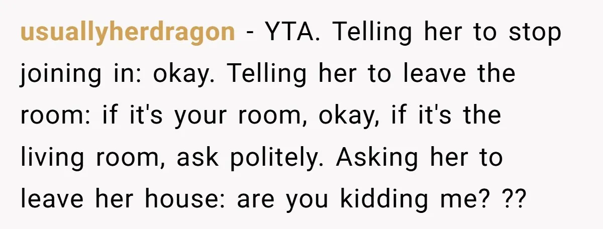 usuallyherdragon − YTA. Telling her to stop joining in: okay. Telling her to leave the room: if it's your room, okay, if it's the living room, ask politely. Asking her...
