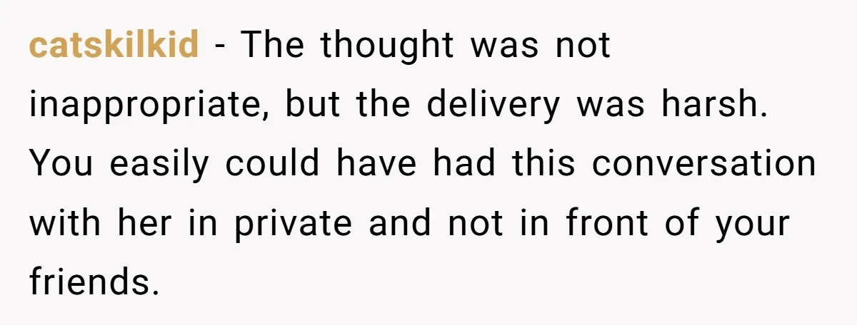 catskilkid − The thought was not inappropriate, but the delivery was harsh. You easily could have had this conversation with her in private and not in front of your friends.