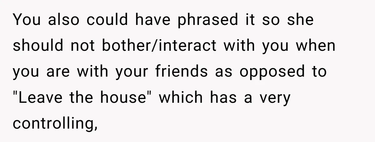 You also could have phrased it so she should not bother/interact with you when you are with your friends as opposed to "Leave the house" which has a very controlling,