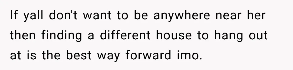 If yall don't want to be anywhere near her then finding a different house to hang out at is the best way forward imo.