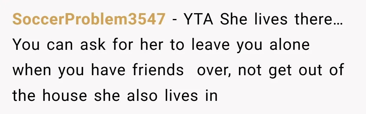 SoccerProblem3547 − YTA She lives there… You can ask for her to leave you alone when you have friends  over, not get out of the house she also lives in