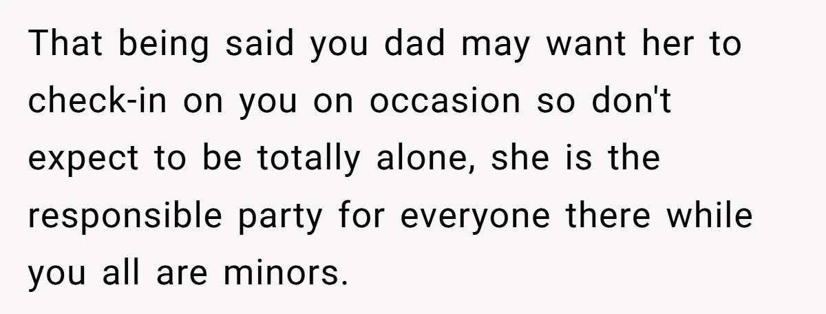 That being said you dad may want her to check-in on you on occasion so don't expect to be totally alone, she is the responsible party for everyone there while...