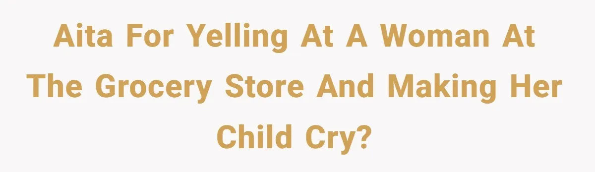 AITA for yelling at a woman at the grocery store and making her child cry?
