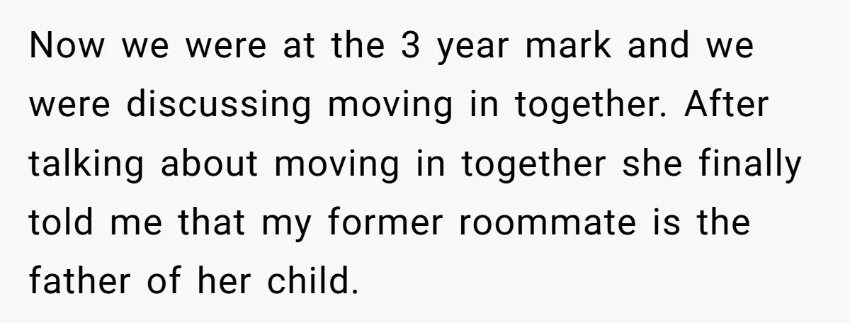 Now we were at the 3 year mark and we were discussing moving in together. After talking about moving in together she finally told me that my former roommate is...