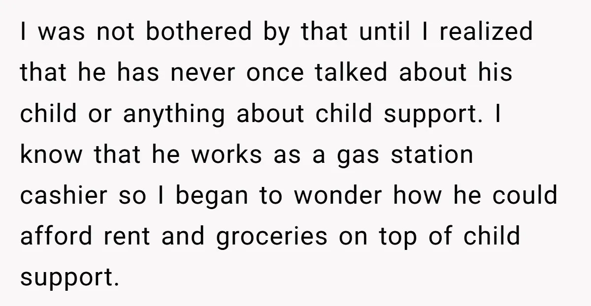 I was not bothered by that until I realized that he has never once talked about his child or anything about child support. I know that he works as a...