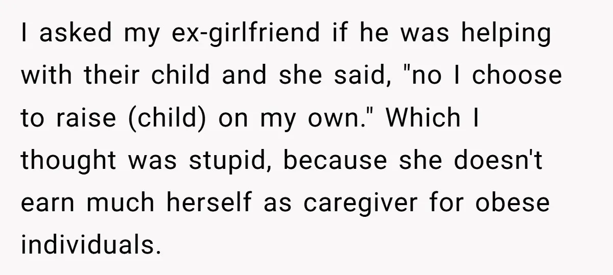 I asked my ex-girlfriend if he was helping with their child and she said, "no I choose to raise (child) on my own." Which I thought was stupid, because she...