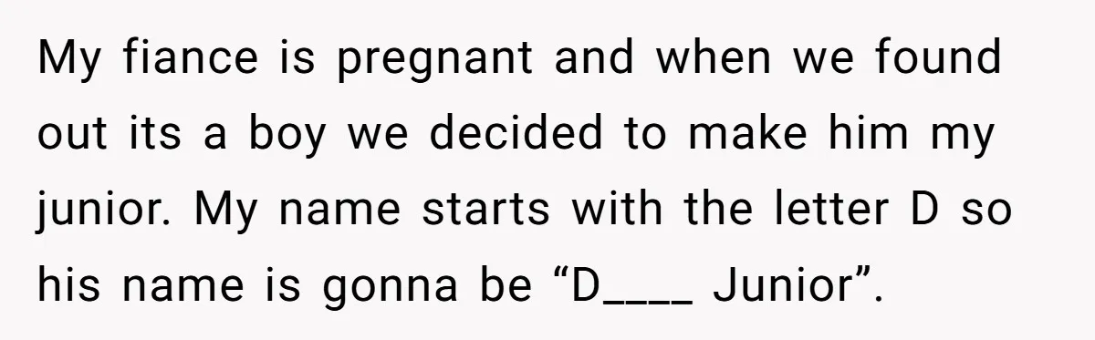 My fiance is pregnant and when we found out its a boy we decided to make him my junior. My name starts with the letter D so his name is...