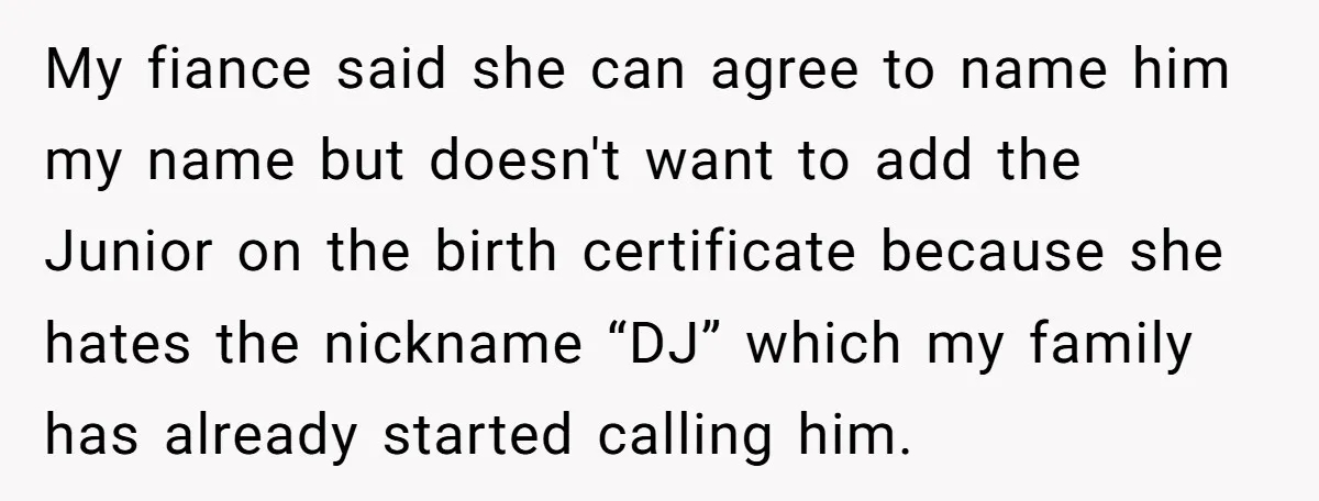 My fiance said she can agree to name him my name but doesn't want to add the Junior on the birth certificate because she hates the nickname “DJ” which my...