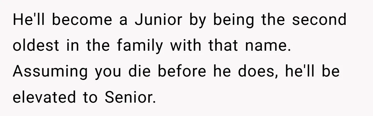 He'll become a Junior by being the second oldest in the family with that name. Assuming you die before he does, he'll be elevated to Senior.
