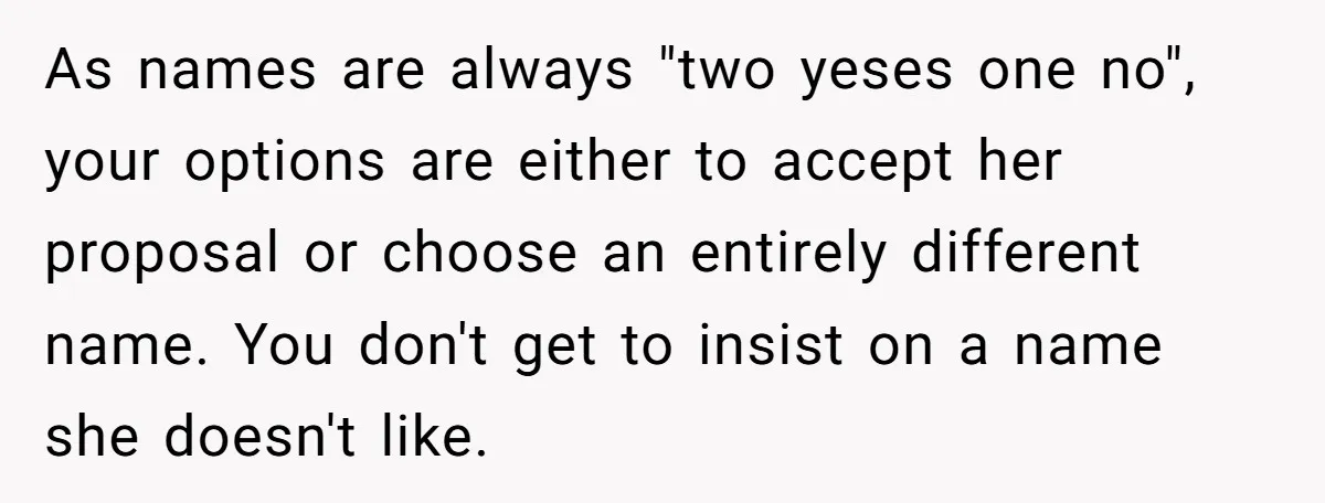 As names are always "two yeses one no", your options are either to accept her proposal or choose an entirely different name. You don't get to insist on a name...