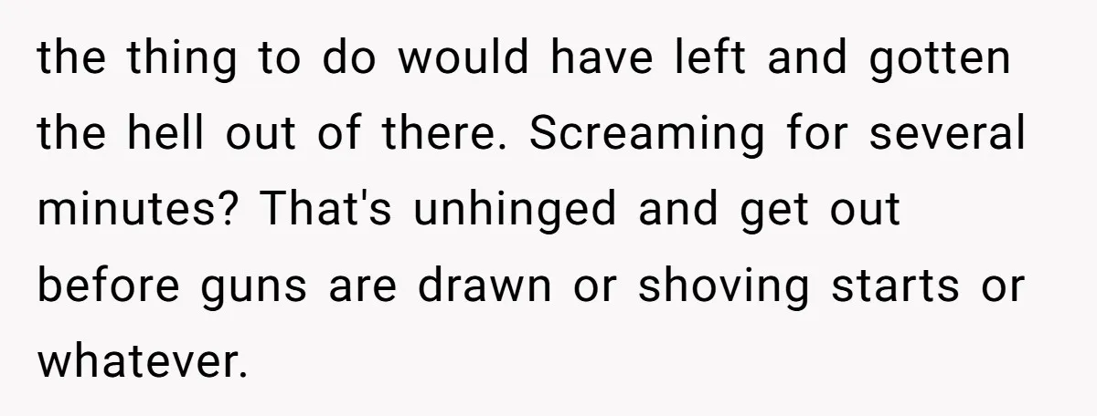 the thing to do would have left and gotten the hell out of there. Screaming for several minutes? That's unhinged and get out before guns are drawn or shoving starts...