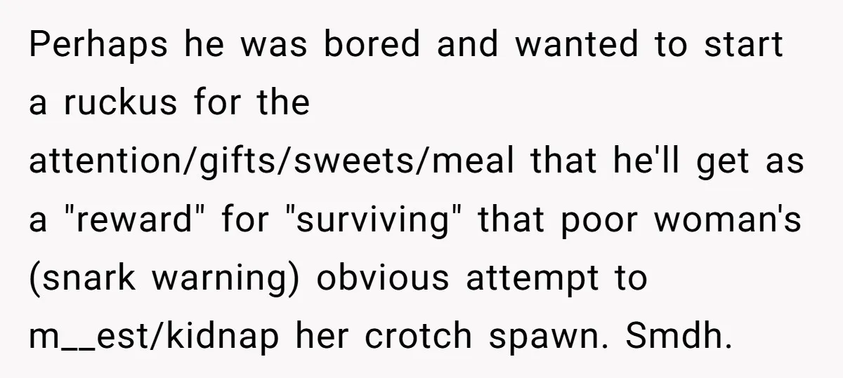 Perhaps he was bored and wanted to start a ruckus for the attention/gifts/sweets/meal that he'll get as a "reward" for "surviving" that poor woman's (snark warning) obvious attempt to m__est/kidnap...